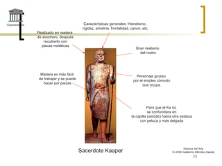 Claseshistoria Historia del Arte © 2006 Guillermo Méndez Zapata Sacerdote Kaaper Realizado en madera de sicomoro, después recubierto con placas metálicas Madera es más fácil de trabajar y se puede hacer por piezas Características generales: Hieratismo, rigidez, simetría, frontalidad, canon, etc. Gran realismo del rostro Personaje grueso por el empleo cómodo que ocupa. Para que el Ka no se confundiera en la capilla (serdab) había otra estatua con peluca y más delgada 