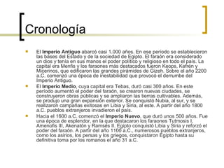 Cronología El  Imperio Antiguo  abarcó casi 1.000 años. En ese período se establecieron las bases del Estado y de la sociedad de Egipto. El faraón era considerado un dios y tenía en sus manos el poder político y religioso en todo el país. La capital era Menfis y los faraones más destacados fueron Keops, Kefrén y Micerinos, que edificaron las grandes pirámides de Gizeh. Sobre el año 2200 a.C. comenzó una época de inestabilidad que provocó el derrumbe del Imperio Antiguo.  El  Imperio Medio , cuya capital era Tebas, duró casi 300 años. En este período aumentó el poder del faraón, se crearon nuevas ciudades, se construyeron obras públicas y se ampliaron las tierras cultivables. Además, se produjo una gran expansión exterior. Se conquistó Nubia, al sur, y se realizaron campañas exitosas en Libia y Siria, al este. A partir del año 1800 a.C. pueblos extranjeros invadieron el país.  Hacia el 1600 a.C. comenzó el  Imperio Nuevo , que duró unos 500 años. Fue una época de esplendor, en la que destacaron los faraones Tutmosis I, Amenofis III, Akenatón y Ramsés II. Egipto conquistó Libia y Siria y reforzó el poder del faraón. A partir del año 1100 a.C., numerosos pueblos extranjeros, como los asirios, los persas y los griegos, conquistaron Egipto hasta su definitiva toma por los romanos el año 31 a.C.  