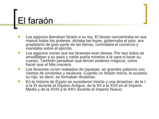 El faraón  Los egipcios llamaban faraón a su rey. El faraón concentraba en sus manos todos los poderes: dictaba las leyes, gobernaba el país, era propietario de gran parte de las tierras, controlaba el comercio y mandaba sobre el ejército. Los egipcios creían que los faraones eran dioses. Por eso todos se arrodillaban a su paso y nadie podía mirarlos a la cara ni tocar su cuerpo. También pensaban que tenían poderes mágicos, como hacer que el Nilo creciera. Los faraones vivían rodeados de riquezas, en grandes palacios con cientos de sirvientes y esclavos. Cuando un faraón moría, le sucedía su hijo, es decir, se formaban dinastías. En la historia de Egipto se sucedieron treinta y una dinastías: de la I a la XI durante el Imperio Antiguo, de la XII a la XVII en el Imperio Medio y de la XVIII a la XXV durante el Imperio Nuevo. 
