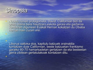 SinopsiaSinopsia
• Nobela honen protagonista, David, Californian bizi daNobela honen protagonista, David, Californian bizi da
orain, baina bere haurtzaro,eskola garaia eta gaztaroaorain, baina bere haurtzaro,eskola garaia eta gaztaroa
kontatzen digunean Euskal Herrian kokatzen du Obabakontatzen digunean Euskal Herrian kokatzen du Obaba
herrian hain zuzen ere.herrian hain zuzen ere.
•
•
Liburua saltoka doa, kapitulu batzuek orainaldiaLiburua saltoka doa, kapitulu batzuek orainaldia
kontatzen dute Californian, beste batzuetan frankismokontatzen dute Californian, beste batzuetan frankismo
garaiko 60-70 hamarkadetan gertatzen da eta besteetangaraiko 60-70 hamarkadetan gertatzen da eta besteetan
gerra zibilean gertatutakoak kontatzen ditu.gerra zibilean gertatutakoak kontatzen ditu.
•
 
