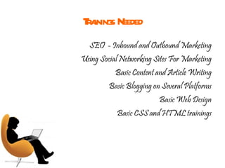 Trainings Needed SEO  - Inbound and Outbound Marketing Using Social Networking Sites For Marketing Basic Content and Article Writing Basic Blogging on Several Platforms Basic Web Design Basic CSS and HTML trainings 