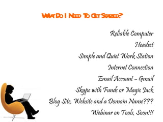 What Do I Need To Get Started? Reliable Computer Headset Simple and Quiet Work Station Internet Connection Email Account – Gmail Skype with Funds or Magic Jack Blog Site, Website and a Domain Name??? Webinar on Tools, Soon!!! 
