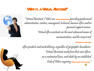 What is a Virtual Assistant? “ Virtual Assistants (VAs) are  independent entrepreneurs  providing professional administrative, creative, managerial, technical, business office and/or personal support services.  Virtual office assistants use the most advanced means of communication, and the newest and  most efficient and time-saving   office products and work delivery, regardless of geographic boundaries.  Virtual Assistants work from their own offices,  on a contractual basis, and abide by an established  Code of Ethics requiring  integrity, honesty and due diligence .” 