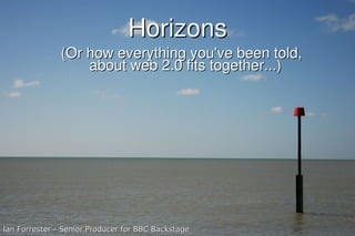 Horizons
               (Or how everything you've been told,
                   about web 2.0 fits together...)




Ian Forrester – Senior Producer for BBC Backstage