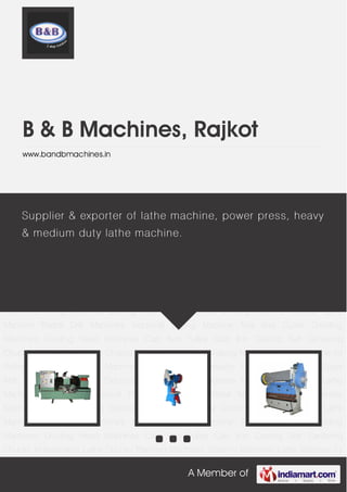 A Member of
B & B Machines, Rajkot
www.bandbmachines.in
Lathe Machines C Type Mechanical Power Press Sheet Metal Machinery Surface Grinder
Machines Milling Machines Slotting Machines Cylindrical Grinding Machine Capstan Lathe
Machine Radial Drill Machines Industrial Drilling Machine Tool And Cutter Grinding
Machines Dividing Head Machines Cast Iron Pulley Cast Iron Casting Self Centering
Chucks Independent Lathe Chucks Planning Machines Shaping Machines Lathe Machine for
Rolling Mills Processing Machine for Automobile Industry Lathe Machine for Sugar
Mills Grinding Machine for Electrical and Electronics Industries Tool Room Machinery Lathe
Machines C Type Mechanical Power Press Sheet Metal Machinery Surface Grinder
Machines Milling Machines Slotting Machines Cylindrical Grinding Machine Capstan Lathe
Machine Radial Drill Machines Industrial Drilling Machine Tool And Cutter Grinding
Machines Dividing Head Machines Cast Iron Pulley Cast Iron Casting Self Centering
Chucks Independent Lathe Chucks Planning Machines Shaping Machines Lathe Machine for
Rolling Mills Processing Machine for Automobile Industry Lathe Machine for Sugar
Mills Grinding Machine for Electrical and Electronics Industries Tool Room Machinery Lathe
Machines C Type Mechanical Power Press Sheet Metal Machinery Surface Grinder
Machines Milling Machines Slotting Machines Cylindrical Grinding Machine Capstan Lathe
Machine Radial Drill Machines Industrial Drilling Machine Tool And Cutter Grinding
Machines Dividing Head Machines Cast Iron Pulley Cast Iron Casting Self Centering
Chucks Independent Lathe Chucks Planning Machines Shaping Machines Lathe Machine for
Supplier & exporter of lathe machine, power press, heavy
& medium duty lathe machine.
 