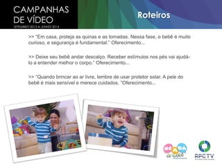 CAMPANHAS
DE VÍDEO
SETEMBRO 2013 A JUNHO 2014
Roteiros
>> “Em casa, proteja as quinas e as tomadas. Nessa fase, o bebê é muito
curioso, e segurança é fundamental.” Oferecimento...
>> Deixe seu bebê andar descalço. Receber estímulos nos pés vai ajudá-
lo a entender melhor o corpo.” Oferecimento...
>> “Quando brincar ao ar livre, lembre de usar protetor solar. A pele do
bebê é mais sensível e merece cuidados. ”Oferecimento...
 