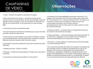 CAMPANHAS
DE VÍDEO
Observações
SETEMBRO 2013 A JUNHO 2014
• Preço – Conforme lista vigente no período de veiculação.
• Valor mínimo da primeira compra – equivalente ao valor de dois
comerciais de 30” no Jornal Nacional, em cada mercado/flight. A partir da
segunda compra/renovações, o valor mínimo poderá ser equivalente ao
valor de um comercial de 30” no Jornal Nacional, em cada mercado/
flight.
• Cota exclusiva local por campanha/mercado.
• A comercialização da campanha será realizada praça a praça, não sendo
permitida a venda mercado nacional.
• O patrocinador terá exclusividade no material entre 01/9/13 a 21/6/14,
nos mercados adquiridos. O cliente poderá exibir o material em períodos
diferentes, desde que respeite o valor mínimo de compra.
• Este produto não prevê prioridade de compra para o portifólio de vídeo
2014/2015.
• Validade dos filmes – 01/9/13 a 21/6/14.
• Produção – O material é de propriedade da TV Globo, sem custos para o
anunciante.
• A assinatura do material será precedida de “oferecimento”.
• A assinatura é de responsabilidade do anunciante e deverá ter 7” de
imagens com movimento e texto com até 12 palavras para materiais de
30”. Para materiais de 15”, a assinatura deverá ser de 5” de imagens com
movimento e texto com até oito palavras. Lembramos que estas
caracterizações não podem conter menção a ofertas e
promoções/preços, tanto em vídeo quanto em áudio, conforme manual
de Formatos Comerciais.
• Entrega do material – a assinatura deve ser entregue pelo cliente até
dez dias úteis antes da data de veiculação.
• Programação básica – a mídia será planejada pelo Marketing da RPC TV,
de acordo com a adequação ao tema, e poderá ocorrer alteração em
virtude da disponibilidade, sem comprometer a entrega.
• Pós-venda – o cliente receberá um relatório após o final da veiculação,
a ser desenvolvido pela RPC TV.
• Este material foi produzido pela Globo Comunicação e Participações S/A
para utilização privada e é proibida a reprodução total ou parcial, por
qualquer meio ou processo, especialmente por sistemas gráficos,
microfílmicos, reprográficos, fonográficos e videográficos, bem como
qualquer alteração/edição em seu conteúdo. Essas proibições aplicam-se
também às características gráficas da obra e à sua editoração. É proibido
o uso não autorizado sob pena de responsabilização dos infratores.
 