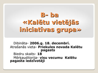 B- ba
      «Kalētu vietējās
     iniciatīvas grupa»

  Dibināta- 2006.g. 18. decembrī.
Atrašanās vieta- Priekules novada Kalētu
                  pagasts
  Biedru skaits- 18
  Mērķauditorija- visu vecumu Kalētu
pagasta iedzīvotāji
 