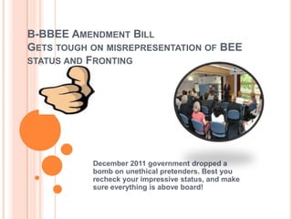 B-BBEE AMENDMENT BILL
GETS TOUGH ON MISREPRESENTATION OF BEE
STATUS AND FRONTING




           December 2011 government dropped a
           bomb on unethical pretenders. Best you
           recheck your impressive status, and make
           sure everything is above board!
 