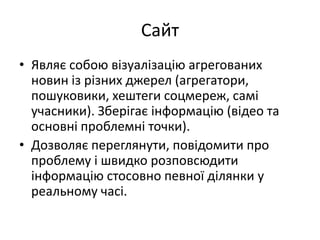 Сайт
• Являє собою візуалізацію агрегованих
новин із різних джерел (агрегатори,
пошуковики, хештеги соцмереж, самі
учасники). Зберігає інформацію (відео та
основні проблемні точки).
• Дозволяє переглянути, повідомити про
проблему і швидко розповсюдити
інформацію стосовно певної ділянки у
реальному часі.
 