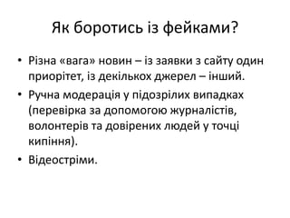 Як боротись із фейками?
• Різна «вага» новин – із заявки з сайту один
приорітет, із декількох джерел – інший.
• Ручна модерація у підозрілих випадках
(перевірка за допомогою журналістів,
волонтерів та довірених людей у точці
кипіння).
• Відеостріми.
 