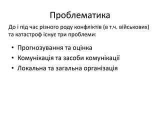 Проблематика
• Прогнозування та оцінка
• Комунікація та засоби комунікації
• Локальна та загальна організація
До і під час різного роду конфліктів (в т.ч. військових)
та катастроф існує три проблеми:
 