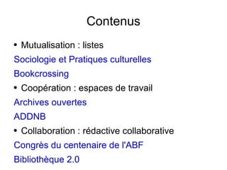 Contenus Mutualisation : listes Sociologie et Pratiques culturelles Bookcrossing Coopération : espaces de travail Archives ouvertes ADDNB Collaboration : rédactive collaborative Congrès du centenaire de l'ABF Bibliothèque 2.0 