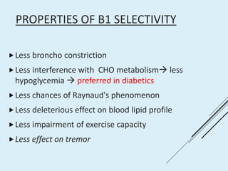PROPERTIES OF Β1 SELECTIVITY
Less broncho constriction
Less interference with CHO metabolism less
hypoglycemia  preferred in diabetics
Less chances of Raynaud's phenomenon
Less deleterious effect on blood lipid profile
Less impairment of exercise capacity
Less effect on tremor
 