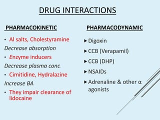 DRUG INTERACTIONS
PHARMACOKINETIC
• Al salts, Cholestyramine
Decrease absorption
• Enzyme inducers
Decrease plasma conc.
• Cimitidine, Hydralazine
Increase BA
• They impair clearance of
lidocaine
PHARMACODYNAMIC
Digoxin
CCB (Verapamil)
CCB (DHP)
NSAIDs
Adrenaline & other α
agonists
 