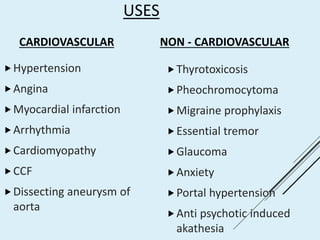 USES
CARDIOVASCULAR
Hypertension
Angina
Myocardial infarction
Arrhythmia
Cardiomyopathy
CCF
Dissecting aneurysm of
aorta
NON - CARDIOVASCULAR
Thyrotoxicosis
Pheochromocytoma
Migraine prophylaxis
Essential tremor
Glaucoma
Anxiety
Portal hypertension
Anti psychotic induced
akathesia
 