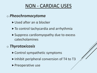 NON - CARDIAC USES
o Pheochromocytoma
Used after an α blocker
To control tachycardia and arrhythmia
Suppress cardiomyopathy due to excess
catecholamines
o Thyrotoxicosis
Control sympathetic symptoms
Inhibit peripheral conversion of T4 to T3
Preoperative use
 