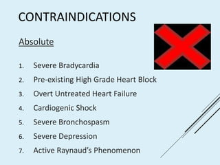 CONTRAINDICATIONS
Absolute
1. Severe Bradycardia
2. Pre-existing High Grade Heart Block
3. Overt Untreated Heart Failure
4. Cardiogenic Shock
5. Severe Bronchospasm
6. Severe Depression
7. Active Raynaud’s Phenomenon
 