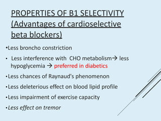 PROPERTIES OF Β1 SELECTIVITY
(Advantages of cardioselective
beta blockers)
•Less broncho constriction
• Less interference with CHO metabolism less
hypoglycemia  preferred in diabetics
•Less chances of Raynaud's phenomenon
•Less deleterious effect on blood lipid profile
•Less impairment of exercise capacity
•Less effect on tremor
 
