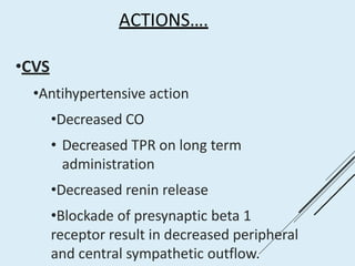 ACTIONS….
•CVS
•Antihypertensive action
•Decreased CO
• Decreased TPR on long term
administration
•Decreased renin release
•Blockade of presynaptic beta 1
receptor result in decreased peripheral
and central sympathetic outflow.
 