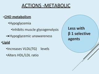 ACTIONS -METABOLIC
•CHO metabolism
•Hypoglycemia
•Inhibits muscle glycogenolysis
•⯈Hypoglycemic unawareness
•Lipid
•Increases VLDL(TG) levels
•Alters HDL/LDL ratio
Less with
β 1 selective
agents
 