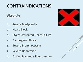 CONTRAINDICATIONS
Absolute
1. Severe Bradycardia
2. Heart Block
3. Overt Untreated Heart Failure
4. Cardiogenic Shock
5. Severe Bronchospasm
6. Severe Depression
7. Active Raynaud’s Phenomenon
 