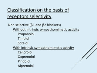 Classification on the basis of
receptors selectivity
Non selective (β1 and β2 blockers)
Without intrinsic sympathomimetic activity
Propanolol
Timolol
Sotalol
With intrinsic sympathomimetic activity
Celiprolol
Oxprenolol
Pindolol
Alprenolol
 