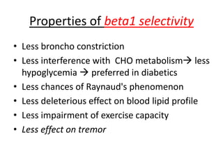 Properties of beta1 selectivity
• Less broncho constriction
• Less interference with CHO metabolism less
hypoglycemia  preferred in diabetics
• Less chances of Raynaud's phenomenon
• Less deleterious effect on blood lipid profile
• Less impairment of exercise capacity
• Less effect on tremor
 