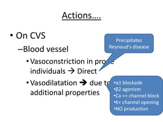 Actions….
• On CVS
–Blood vessel
•Vasoconstriction in prone
individuals  Direct
•Vasodilatation  due to
additional properties
Precipitates
Reynaud's disease
•α1 blockade
•β2 agonism
•Ca ++ channel block
•K+ channel opening
•NO production
 