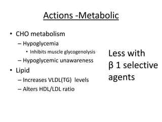 Actions -Metabolic
• CHO metabolism
– Hypoglycemia
• Inhibits muscle glycogenolysis
– Hypoglycemic unawareness
• Lipid
– Increases VLDL(TG) levels
– Alters HDL/LDL ratio
Less with
β 1 selective
agents
 