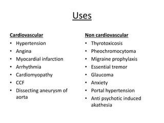Uses
Cardiovascular
• Hypertension
• Angina
• Myocardial infarction
• Arrhythmia
• Cardiomyopathy
• CCF
• Dissecting aneurysm of
aorta
Non cardiovascular
• Thyrotoxicosis
• Pheochromocytoma
• Migraine prophylaxis
• Essential tremor
• Glaucoma
• Anxiety
• Portal hypertension
• Anti psychotic induced
akathesia
 