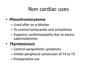 Non cardiac uses
• Pheochromocytoma
– Used after an α blocker
– To control tachycardia and arrhythmia
– Suppress cardiomyopathy due to excess
catecholamines
• Thyrotoxicosis
– Control sympathetic symptoms
– Inhibit peripheral conversion of T4 to T3
– Preoperative use
 