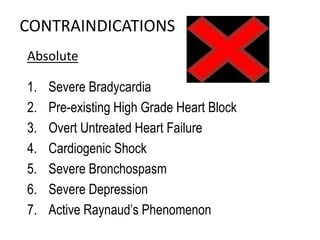 CONTRAINDICATIONS
Absolute
1. Severe Bradycardia
2. Pre-existing High Grade Heart Block
3. Overt Untreated Heart Failure
4. Cardiogenic Shock
5. Severe Bronchospasm
6. Severe Depression
7. Active Raynaud’s Phenomenon
 