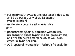 • Fall in BP (both systolic and diastolic) is due to α1
and β1 blockade as well as β2 agonism
(vasodilatation)
• moderately potent antihypertensive
USES
• pheochromocytoma, clonidine withdrawal,
pregnancy induced hypertension (preeclampsia)
and hypertensive emergencies, as well as in
essential hypertension.
• A/E- postural hypotension, Failure of ejaculation
 