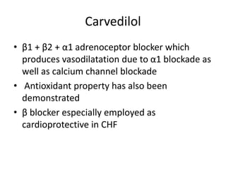 Carvedilol
• β1 + β2 + α1 adrenoceptor blocker which
produces vasodilatation due to α1 blockade as
well as calcium channel blockade
• Antioxidant property has also been
demonstrated
• β blocker especially employed as
cardioprotective in CHF
 