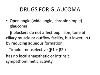 DRUGS FOR GLAUCOMA
• Open angle (wide angle, chronic simple)
glaucoma
β blockers do not affect pupil size, tone of
ciliary muscle or outflow facility, but lower i.o.t.
by reducing aqueous formation.
Timolol- nonselective (β1 + β2 )
has no local anaesthetic or intrinsic
sympathomimetic activity
 
