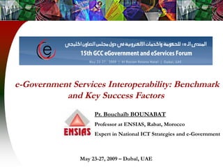 e-Government Services Interoperability: Benchmark
and Key Success Factors
Pr. Bouchaïb BOUNABAT
Professor at ENSIAS, Rabat, Morocco
Expert in National ICT Strategies and e-Government
May 23-27, 2009 – Dubaï, UAE
 