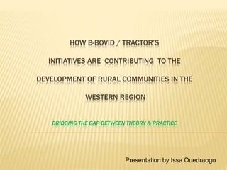HOW B-BOVID / TRACTOR’S
INITIATIVES ARE CONTRIBUTING TO THE
DEVELOPMENT OF RURAL COMMUNITIES IN THE
WESTERN REGION
BRIDGING THE GAP BETWEEN THEORY & PRACTICE
Presentation by Issa Ouedraogo
 