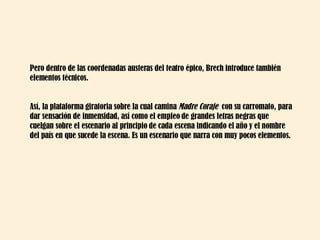 Pero dentro de las coordenadas austeras del teatro épico, Brech introduce también elementos técnicos. Así, la plataforma giratoria sobre la cual camina  Madre Coraje  con su carromato, para dar sensación de inmensidad, así como el empleo de grandes letras negras que cuelgan sobre el escenario al principio de cada escena indicando el año y el nombre del país en que sucede la escena. Es un escenario que narra con muy pocos elementos. 