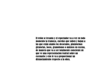 El telón se levanta y el espectador va a ver en todo momento la tramoya, cuerdas que suben y bajan a las que están atados los decorados, plataformas giratorias, focos, gramófonos o músicos en escena, de manera que va a ser totalmente consciente de que ve una representación teatral sobre un escenario y esto le va a proporcionar un distanciamiento respecto a la obra.  