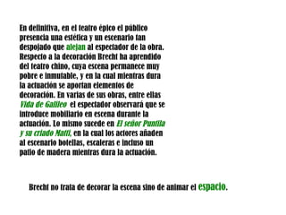 En definitiva, en el teatro épico el público presencia una estética y un escenario tan despojado que  alejan  al espectador de la obra. Respecto a la decoración Brecht ha aprendido del teatro chino, cuya escena permanece muy pobre e inmutable, y en la cual mientras dura la actuación se aportan elementos de decoración. En varias de sus obras, entre ellas  Vida de Galileo   el espectador observará que se introduce mobiliario en escena durante la actuación. Lo mismo sucede en  El señor Puntila y su criado Matti ,  en la cual los actores añaden al escenario botellas, escaleras e incluso un patio de madera mientras dura la actuación. Brecht no trata de decorar la escena sino de animar el  espacio . 