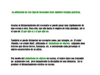 Gracias al distanciamiento del escenario se puede pasar muy rápidamente de una escena a otra. Para ello, tan sólo basta el empleo de telas pintadas, tal es el caso de  El que dijo sí y el que dijo no .  También se puede distanciar un escenario como, por ejemplo, en  El señor Puntila y su criado Matti ,  utilizando el  simbolismo de objetos ;  colgando unos letreros que dicen Correo, Farmacia, etc. o sosteniendo cada personaje el objeto característico de su oficio.  Por medio del  simbolismo de objetos  en escena, el teatro épico nos transmite un  argumento real,  pero imponiendo la disciplina de una distancia.  Así se produce el distanciamiento estético en escena. La utilización de este tipo de decorados tiene también ventajas prácticas. 