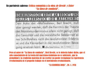Un paréntesis sabroso:   Crítica comunista a la obra  de Brecht  y Eisler  “La línea de conducta ”. Pero al autor de “La línea de conducta”, Bert Brecht, se le debería haber dicho, que el sólo   conocimiento de la teoría del marxismo-leninismo no es suficiente, que la genialidad y la erudición marxista de un escritor no puede reemplazar la experiencia revolucionaria ni el pequeño trabajo en el movimiento revolucionario. “ LA BANDERA ROJA”, 20. 1. 1931 