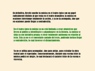 En definitiva, Brecht concibe la música en el teatro épico con un papel radicalmente distinto al que tenía en el teatro dramático; la música en ocasiones interrumpe totalmente la acción, y ya no la acompaña, sino que  en ocasiones puede llegar a contradecirla.  Ya no se utiliza para acompañar, sino para alejar, para extrañar la obra teatral ante el espectador. Consecuentemente, durante una escena triste la música podrá ser alegre, lo cual destacará el carácter triste de la escena o viceversa.  En el teatro épico la música ya no está limitada a crear atmósferas que lleven al público a identificarse o abandonarse en la historia. La música se sitúa ya con iniciativa propia; es decir totalmente autónoma en relación al texto. Ésta ya no es el comentario cantado del texto, pudiendo incluso llegar a contradecirlo, lo cual favorece el distanciamiento.  