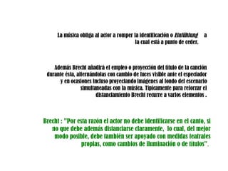 La música obliga al actor a romper la identificación o  Einfühlung  a la cual está a punto de ceder.  Además Brecht añadirá el empleo o proyección del título de la canción durante ésta, alternándolas con cambio de luces visible ante el espectador y en ocasiones incluso proyectando imágenes al fondo del escenario simultaneadas con la música. Típicamente para reforzar el distanciamiento Brecht recurre a varios elementos . Brecht : ”Por esta razón el actor no debe identificarse en el canto, si no que debe además distanciarse claramente,  lo cual, del mejor modo posible, debe también ser apoyado con medidas teatrales propias, como cambios de iluminación o de títulos” .   
