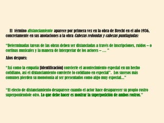 El  término  distanciamiento  aparece por primera vez en la obra de Brecht en el año 1936, concretamente en sus anotaciones a la obra  Cabezas redondas y cabezas puntiagudas: “ Determinadas tareas de las obras deben ser distanciadas a través de inscripciones, ruidos – o cortinas musicales y la manera de interpretar de los actores – … ” Años después: “ Así como la empatía  [identificación]  convierte el acontecimiento especial en un hecho cotidiano, así el distanciamiento convierte lo cotidiano en especial”.  Los sucesos más  comunes pierden su monotonía al ser presentados como algo muy especial...” “ El efecto de distanciamiento desaparece cuando el actor hace desaparecer su propio rostro superponiéndole otro.  Lo que debe hacer es mostrar la superposición de ambos rostros .” 