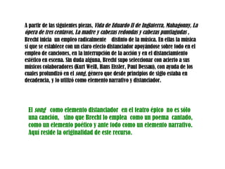 A partir de las siguientes piezas,  Vida de Eduardo II de Inglaterra,   Mahagonny,  La ópera de tres centavos ,  La madre y cabezas redondas y cabezas puntiagudas ,  Brecht inicia   un empleo radicalmente  distinto de la   música. En ellas la música sí que se establece con un claro efecto distanciador apoyándose sobre todo en el empleo de canciones, en la interrupción de la acción y en el distanciamiento estético en escena. Sin duda alguna, Brecht supo seleccionar con acierto a sus músicos colaboradores (Kurt Weill, Hans Eissler, Paul Dessau), con ayuda de los cuales profundizó en el  song,  género que desde principios de siglo estaba en decadencia, y lo utilizó como elemento narrativo y distanciador. El  song  como elemento distanciador  en el teatro épico  no es sólo una canción,  sino que Brecht lo emplea  como un poema  cantado,  como un elemento poético y ante todo como un elemento narrativo.  Aquí reside la originalidad de este recurso.  