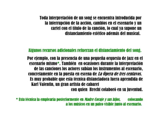 Toda interpretación de un song se encuentra introducida por la interrupción de la acción, cambios en el escenario y un cartel con el título de la canción, lo cual ya supone un distanciamiento estético además del musical.  Algunos recursos adicionales refuerzan el distanciamiento del song. Por ejemplo, con la presencia de una pequeña orquesta de jazz en el escenario mismo * . También  en ocasiones durante la interpretación de las canciones los actores subían los instrumentos al escenario, concretamente en la puesta en escena de  La Ópera de tres centavos.  Es muy probable que esta técnica distanciadora fuera aprendida de  Karl Valentin, un gran artista de cabaret  con quien  Brecht colaboró en su juventud. * Esta técnica la emplearía posteriormente en  Madre Coraje y sus hijos,  colocando a   los músicos en un palco visible junto al escenario.   
