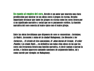 En cuanto al empleo del coro ,  Brecht es un autor que muestra una clara predilección por mostrar en sus obras coros ó grupos en escena. Resulta importante destacar que tanto los grupos en escena como los coros tienen por sí un significado narrativo y social que no es puramente estético. La función narrativa del coro conecta al teatro épico con el teatro griego.  Entre las obras brechtianas que disponen   de coro se encuentran :  Coriolano, La Madre, Ascensión y ruina de la ciudad Mahagonny , Los Horacios y los Curiáceos  ,   El círculo de tiza caucasiano, El  alma buena de  Sezuán,  El señor Puntila y su criado Matti ...,  en definitiva  son  todas ellas obras en las que los coros con frecuencia tienen una función narrativa, es decir cantan o narran la acción, e incluso aparecen cantando canciones de argumento lúdico, tal y como sucede por ejemplo  en Mahagonny.   