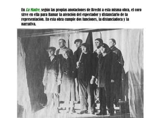 En  La Madre,   s egún las propias anotaciones de Brecht a esta misma obra, el coro sirve en ella para llamar la atención del espectador y distanciarlo de la representación. En esta obra cumple dos funciones, la distanciadora y la narrativa . 